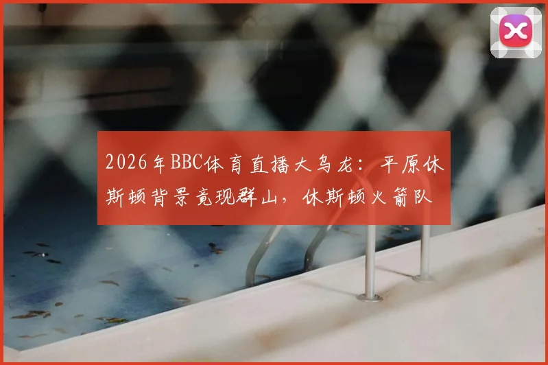 2026年BBC体育直播大乌龙:平原休斯顿背景竟现群山,休斯顿火箭队官方幽默发文调侃事件全回顾