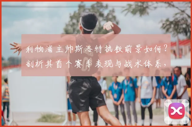利物浦主帅斯洛特执教前景如何？剖析其首个赛季表现与战术体系，对比克洛普时代球迷看法