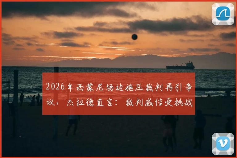 2026年西蒙尼场边施压裁判再引争议，杰拉德直言：裁判威信受挑战，比赛公平性该如何守护？
