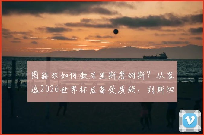 图赫尔如何激活里斯詹姆斯?从落选2026世界杯后备受质疑,到斯坦福桥重获新生之路