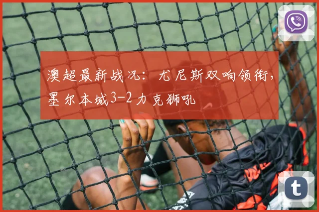 澳超最新战况:尤尼斯双响领衔,墨尔本城3-2力克狮吼