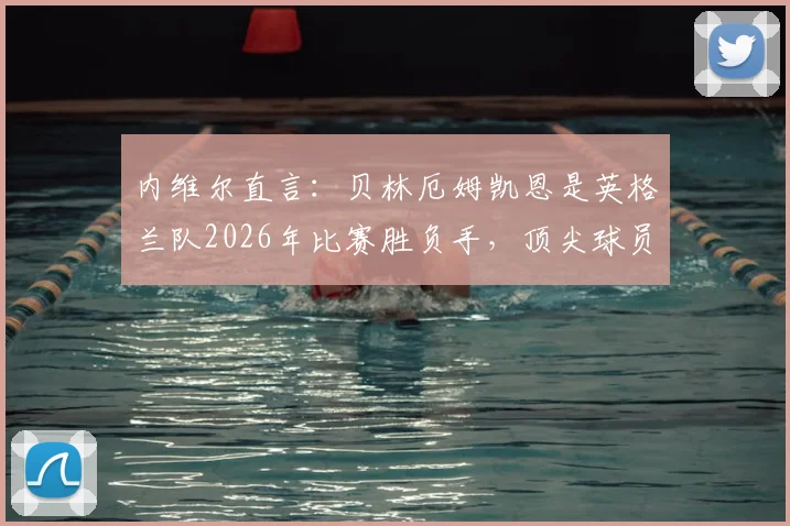 内维尔直言:贝林厄姆凯恩是英格兰队2026年比赛胜负手,顶尖球员如何左右战局