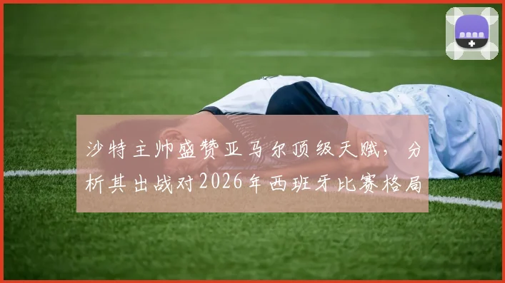 沙特主帅盛赞亚马尔顶级天赋，分析其出战对2026年西班牙比赛格局的关键影响