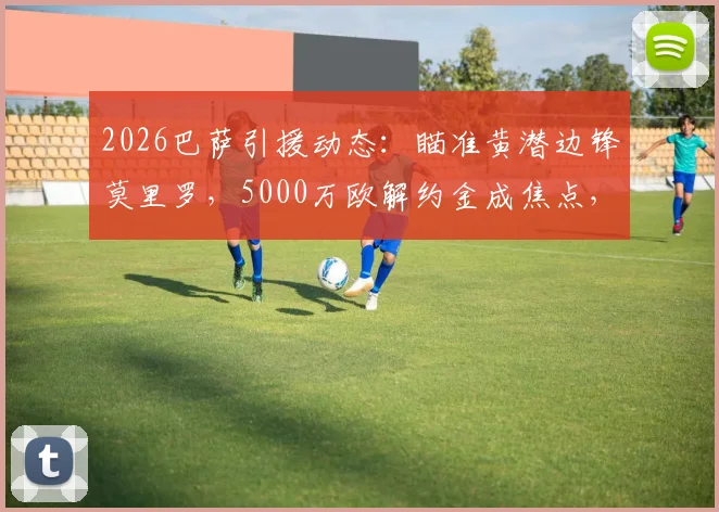 2026巴萨引援动态：瞄准黄潜边锋莫里罗，5000万欧解约金成焦点，球员技术特点与转会前景全解析