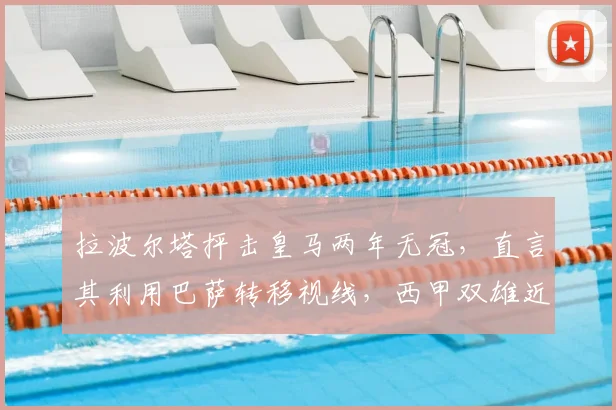 拉波尔塔抨击皇马两年无冠，直言其利用巴萨转移视线，西甲双雄近况与成绩深度对比