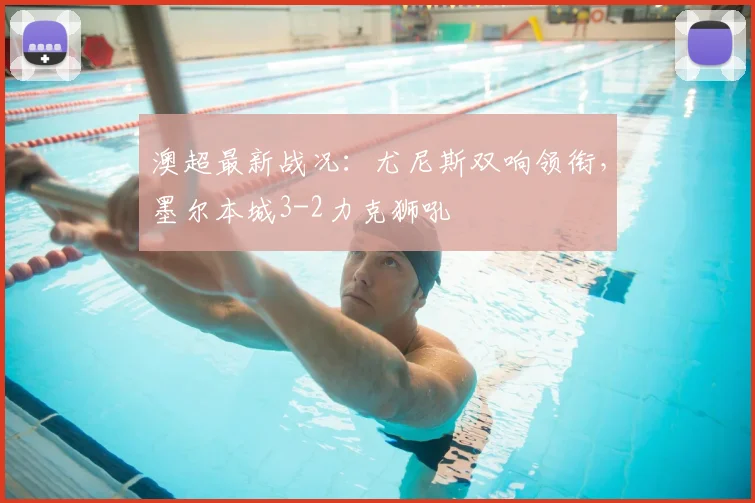 澳超最新战况:尤尼斯双响领衔,墨尔本城3-2力克狮吼