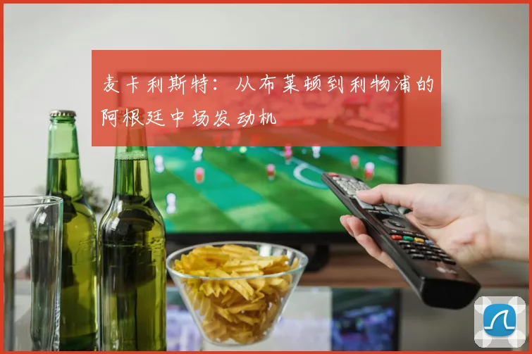 麦卡利斯特：从布莱顿到利物浦的阿根廷中场发动机