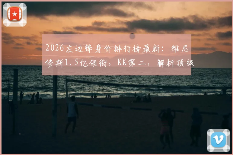 2026左边锋身价排行榜最新:维尼修斯1.5亿领衔,KK第二,解析顶级边锋价值与排名依据