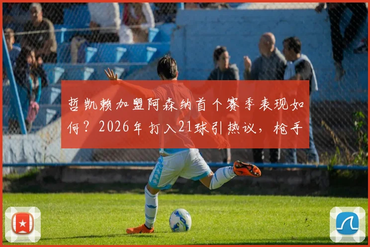 哲凯赖加盟阿森纳首个赛季表现如何?2026年打入21球引热议,枪手这笔引援值不值?