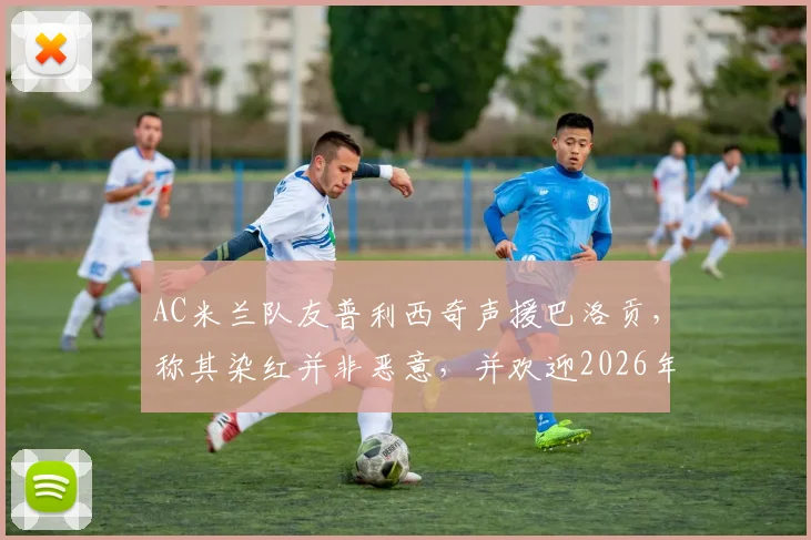 AC米兰队友普利西奇声援巴洛贡,称其染红并非恶意,并欢迎2026年强力锋线回归助阵