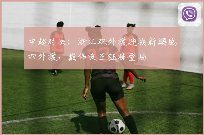 中超对决：浙江双外援迎战新鹏城四外援，戴伟浚王钰栋登场