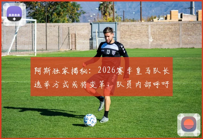 阿斯独家揭秘：2026赛季皇马队长选举方式或将变革，队员内部呼吁投票制取代传统资历排序