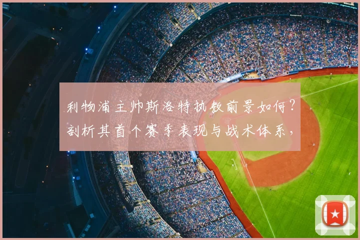 利物浦主帅斯洛特执教前景如何?剖析其首个赛季表现与战术体系,对比克洛普时代球迷看法