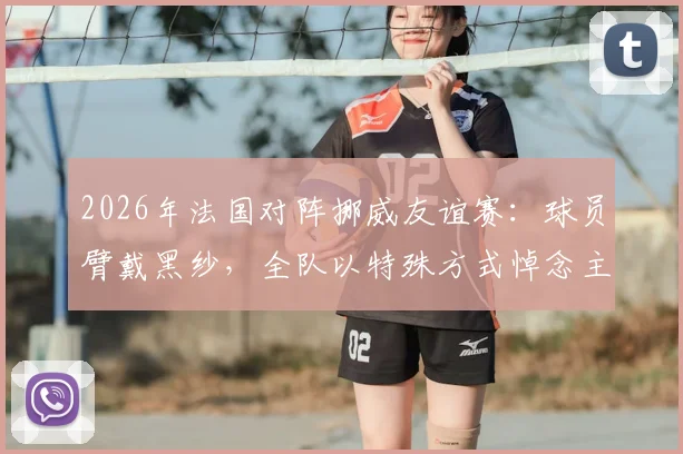 2026年法国对阵挪威友谊赛：球员臂戴黑纱，全队以特殊方式悼念主帅德尚已故母亲