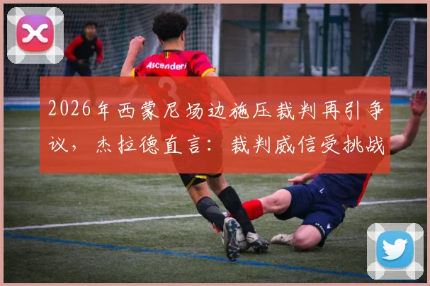 2026年西蒙尼场边施压裁判再引争议，杰拉德直言：裁判威信受挑战，比赛公平性该如何守护？