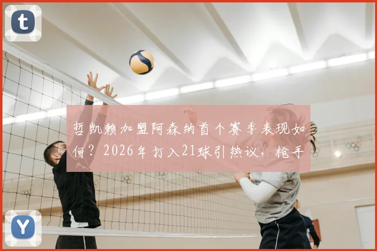 哲凯赖加盟阿森纳首个赛季表现如何?2026年打入21球引热议,枪手这笔引援值不值?