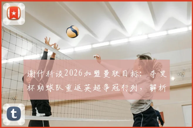 谢什科谈2026加盟曼联目标:夺奖杯助球队重返英超争冠行列,解析新援带来的战术变化