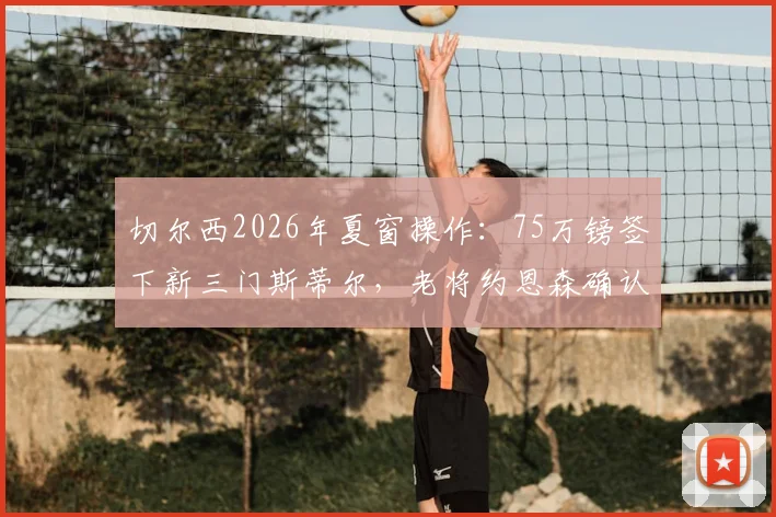 切尔西2026年夏窗操作：75万镑签下新三门斯蒂尔，老将约恩森确认离队，球迷热议阵容调整