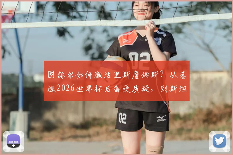 图赫尔如何激活里斯詹姆斯？从落选2026世界杯后备受质疑，到斯坦福桥重获新生之路