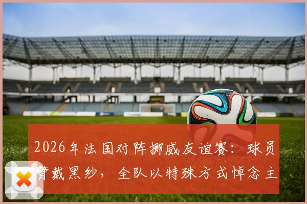 2026年法国对阵挪威友谊赛：球员臂戴黑纱，全队以特殊方式悼念主帅德尚已故母亲