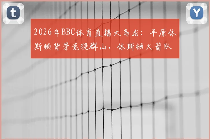 2026年BBC体育直播大乌龙：平原休斯顿背景竟现群山，休斯顿火箭队官方幽默发文调侃事件全回顾