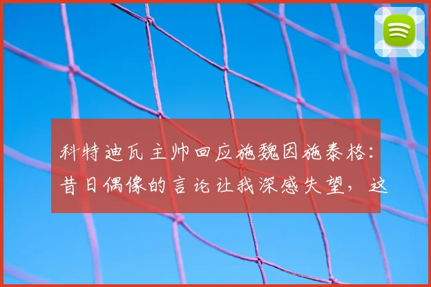 科特迪瓦主帅回应施魏因施泰格:昔日偶像的言论让我深感失望,这是怎么回事?