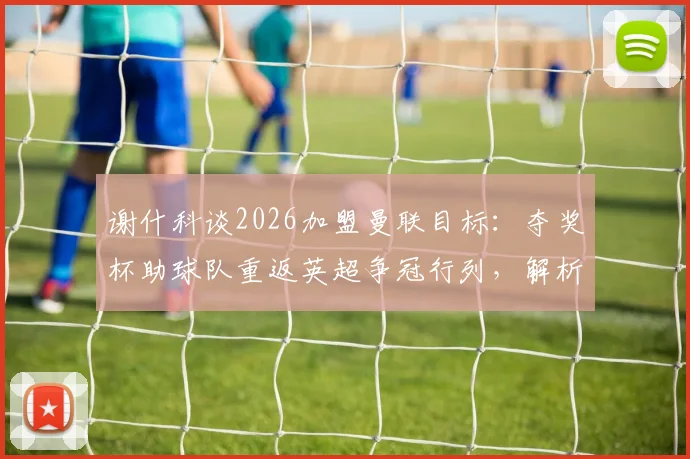 谢什科谈2026加盟曼联目标：夺奖杯助球队重返英超争冠行列，解析新援带来的战术变化