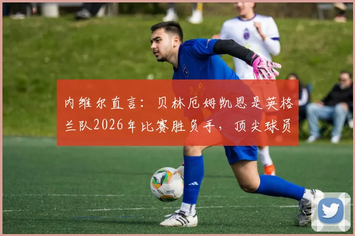 内维尔直言：贝林厄姆凯恩是英格兰队2026年比赛胜负手，顶尖球员如何左右战局