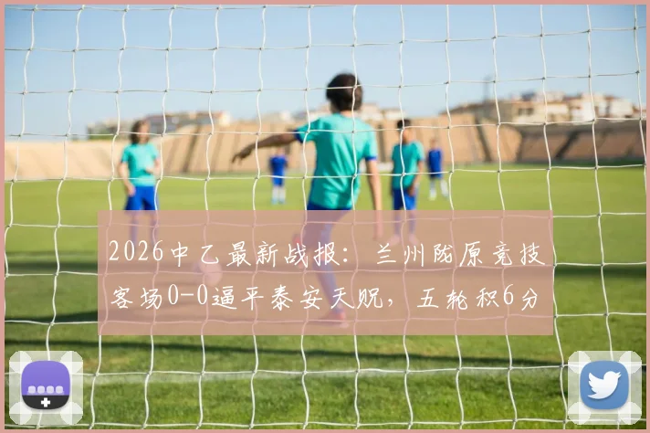 2026中乙最新战报:兰州陇原竞技客场0-0逼平泰安天贶,五轮积6分战术解析与球队现状
