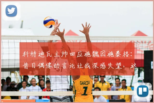 科特迪瓦主帅回应施魏因施泰格:昔日偶像的言论让我深感失望,这是怎么回事?
