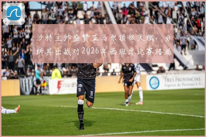 沙特主帅盛赞亚马尔顶级天赋，分析其出战对2026年西班牙比赛格局的关键影响