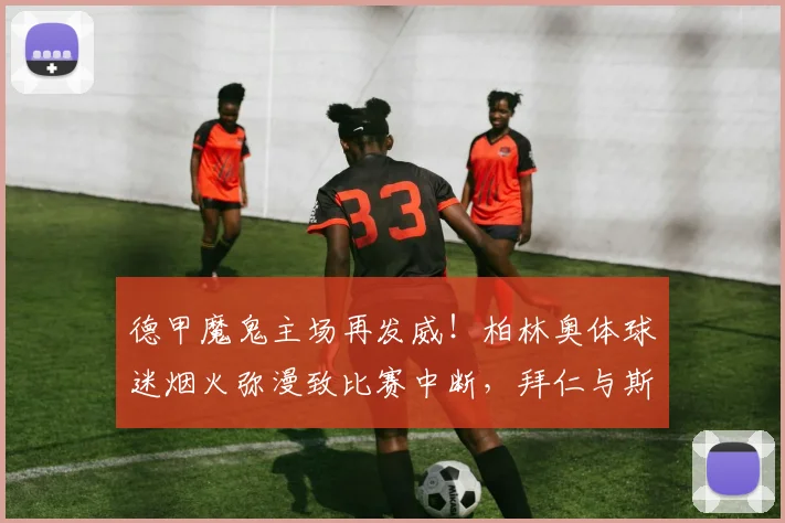 德甲魔鬼主场再发威！柏林奥体球迷烟火弥漫致比赛中断，拜仁与斯图加特对决名场面回顾