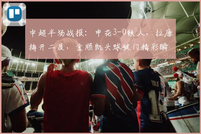 中超半场战报：申花3-0铁人，拉唐梅开二度，金顺凯头球破门精彩瞬间回顾与战术解读